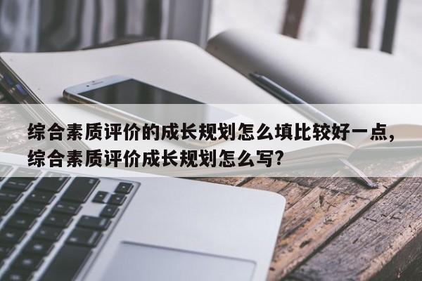 综合素质评价的成长规划怎么填比较好一点,综合素质评价成长规划怎么写?