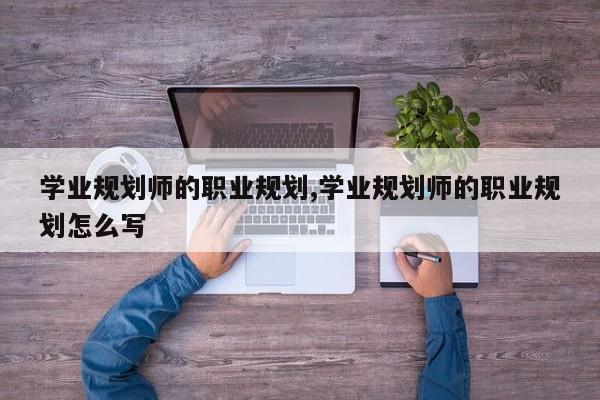 学业规划师的职业规划,学业规划师的职业规划怎么写