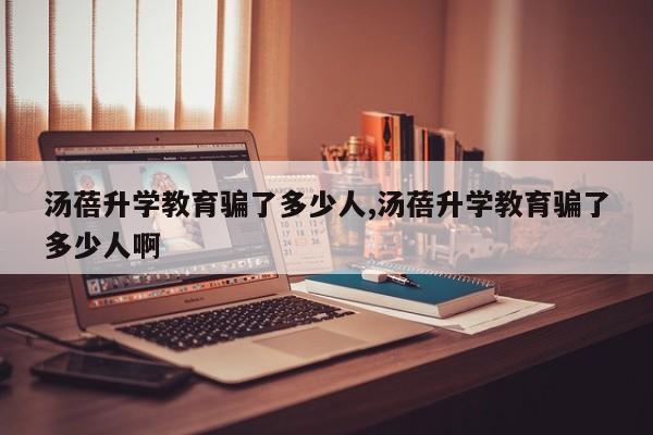汤蓓升学教育骗了多少人,汤蓓升学教育骗了多少人啊